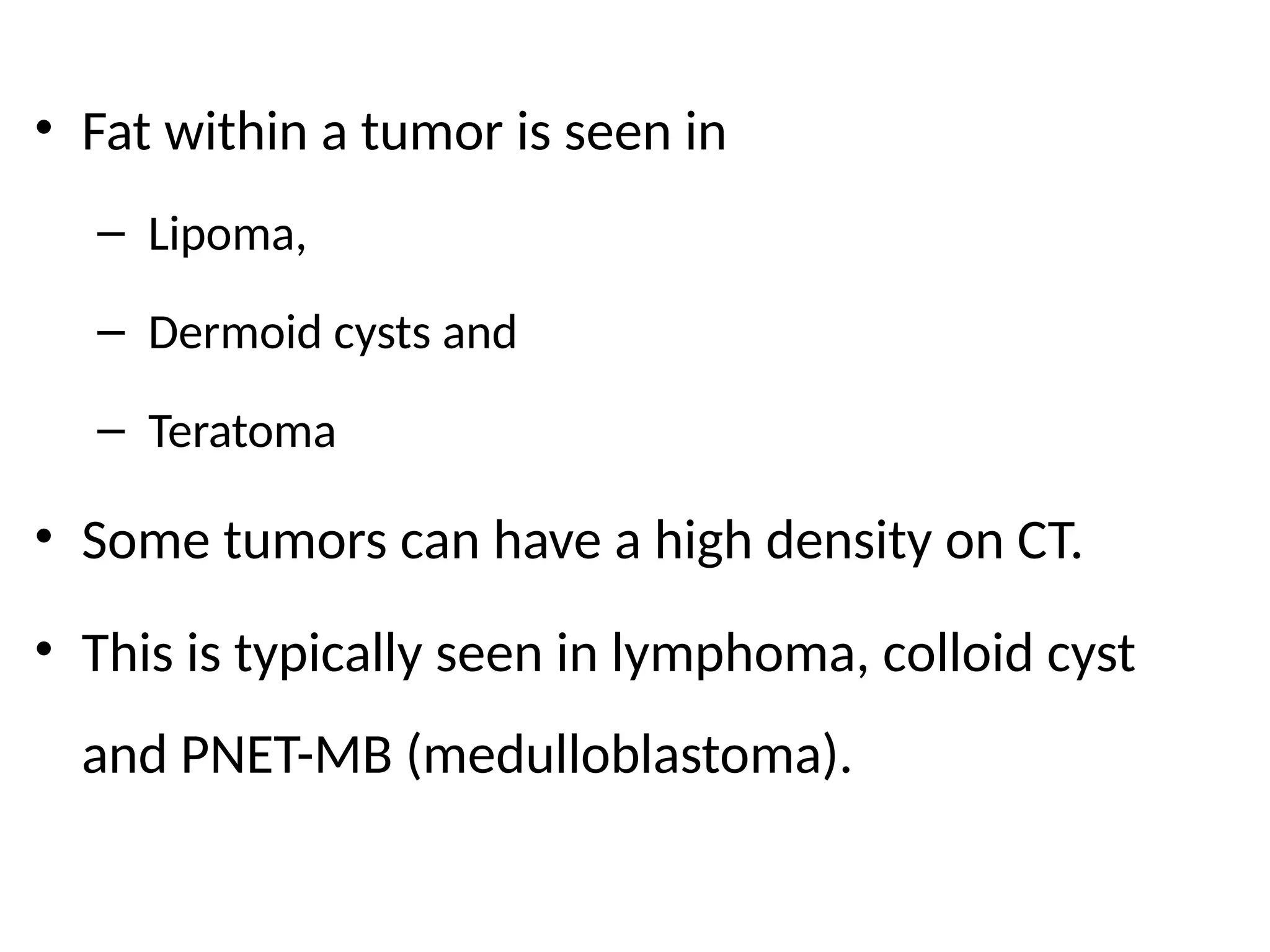• Fat within a tumor is seen in
– Lipoma,
– Dermoid cysts and
– Teratoma
• Some tumors can have a high density on CT.
• This is typically seen in lymphoma, colloid cyst
and PNET-MB (medulloblastoma).
 