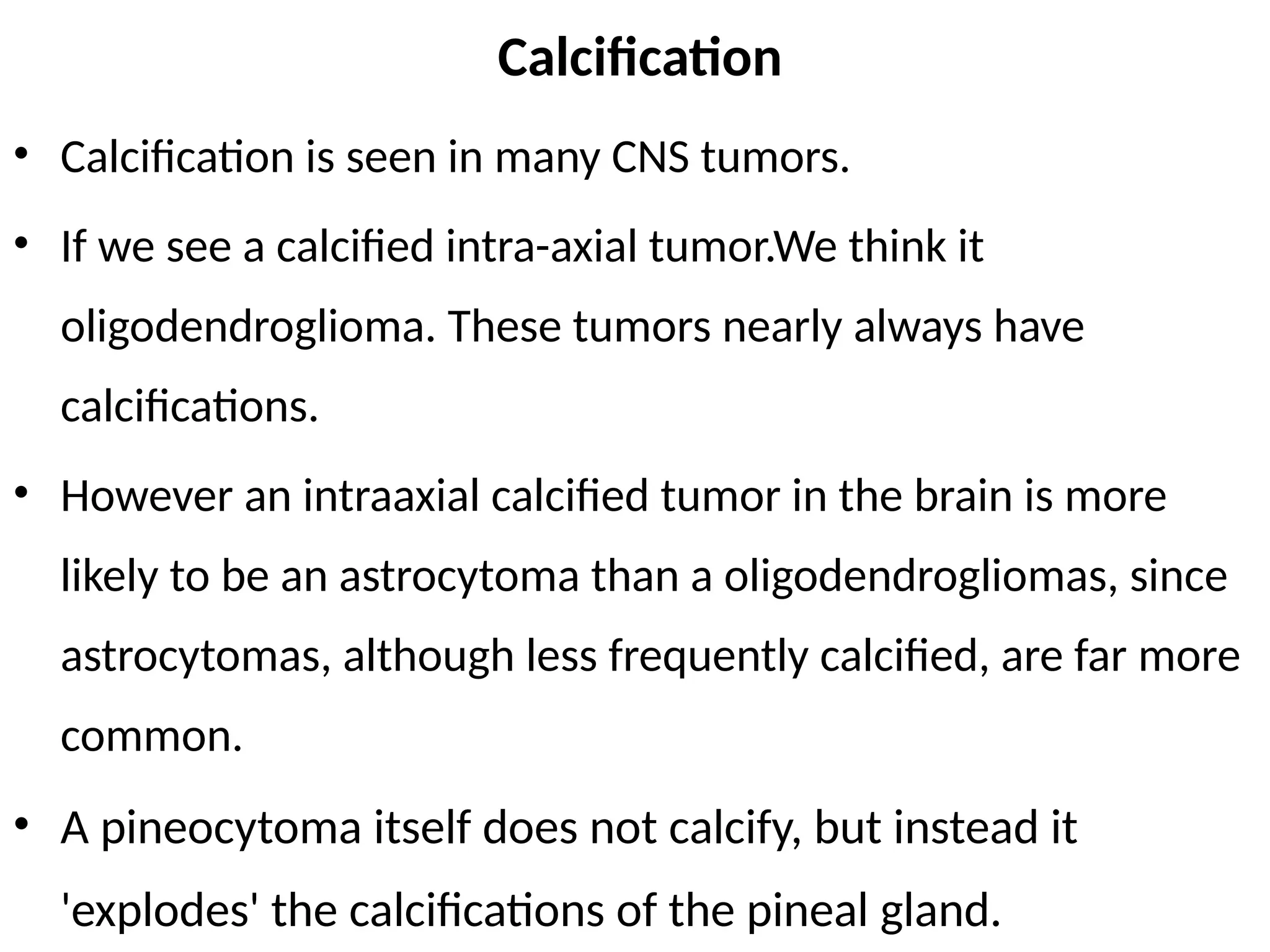 Calcification
• Calcification is seen in many CNS tumors.
• If we see a calcified intra-axial tumor.We think it
oligodendroglioma. These tumors nearly always have
calcifications.
• However an intraaxial calcified tumor in the brain is more
likely to be an astrocytoma than a oligodendrogliomas, since
astrocytomas, although less frequently calcified, are far more
common.
• A pineocytoma itself does not calcify, but instead it
'explodes' the calcifications of the pineal gland.
 