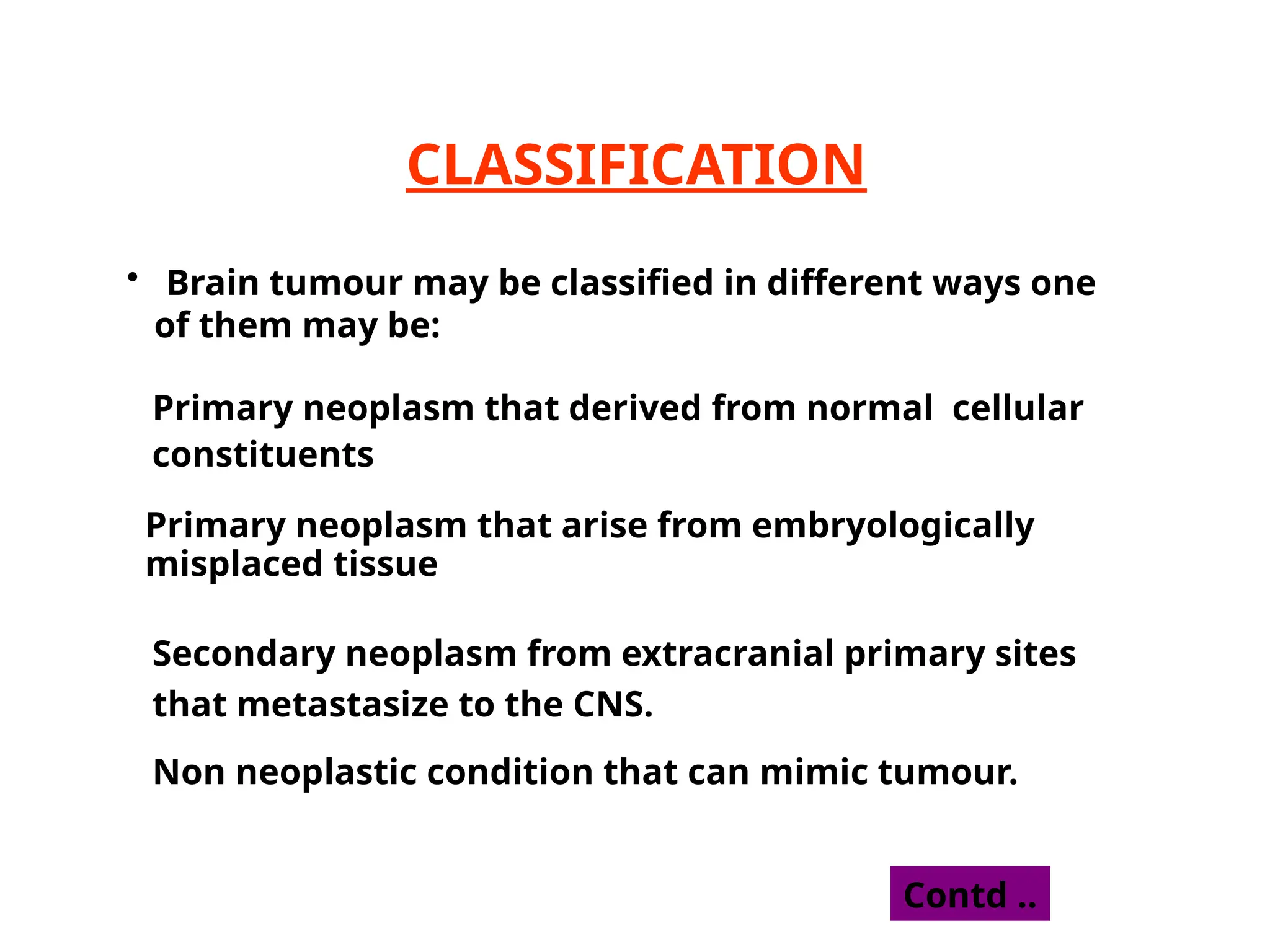 CLASSIFICATION
• Brain tumour may be classified in different ways one
of them may be:
Primary neoplasm that derived from normal cellular
constituents
Primary neoplasm that arise from embryologically
misplaced tissue
Secondary neoplasm from extracranial primary sites
that metastasize to the CNS.
Non neoplastic condition that can mimic tumour.
Contd ..
 