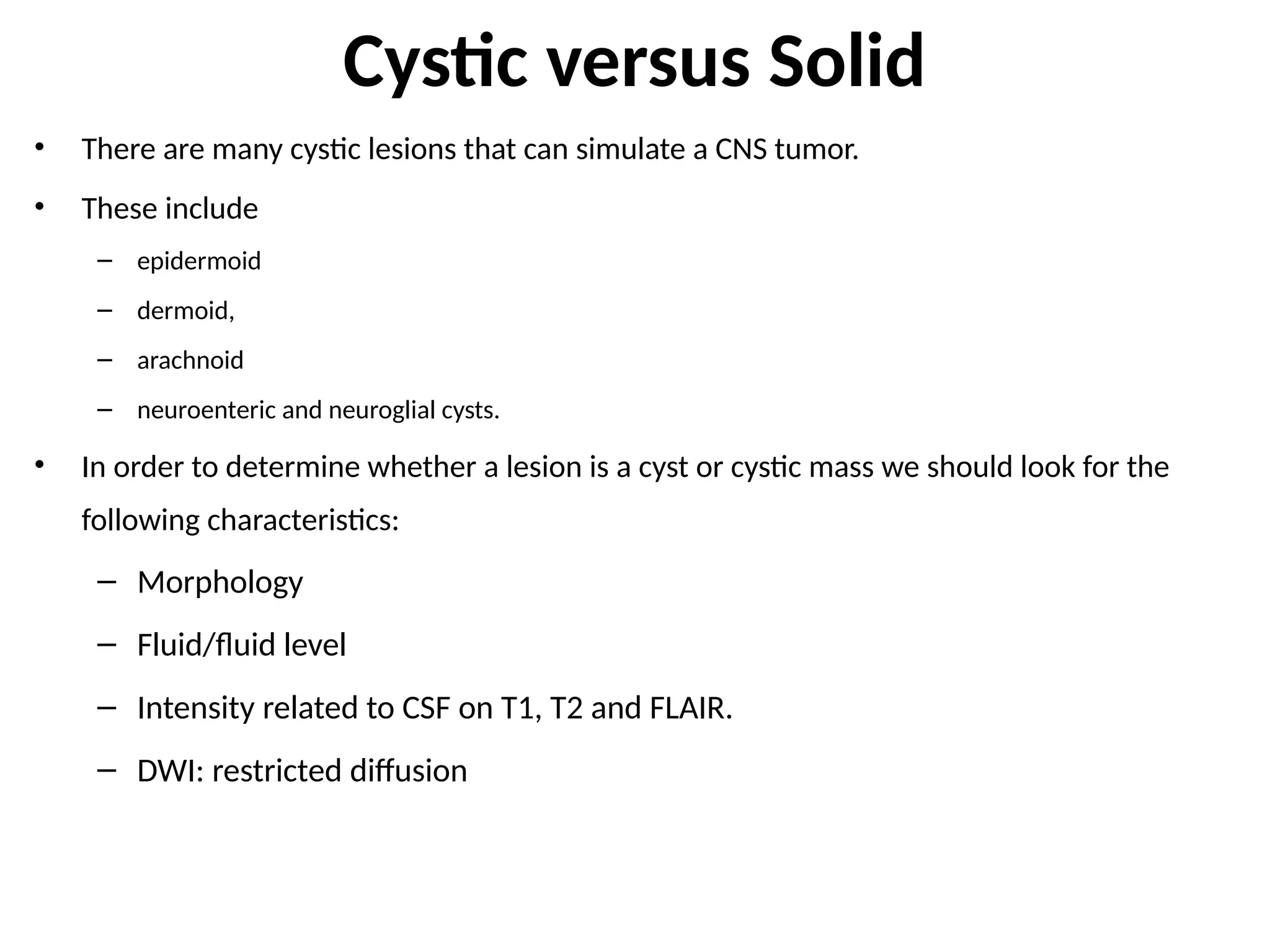 Cystic versus Solid
• There are many cystic lesions that can simulate a CNS tumor.
• These include
– epidermoid
– dermoid,
– arachnoid
– neuroenteric and neuroglial cysts.
• In order to determine whether a lesion is a cyst or cystic mass we should look for the
following characteristics:
– Morphology
– Fluid/fluid level
– Intensity related to CSF on T1, T2 and FLAIR.
– DWI: restricted diffusion
 