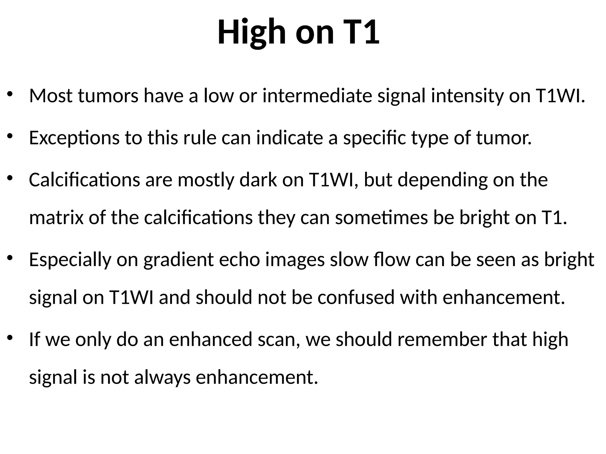 High on T1
• Most tumors have a low or intermediate signal intensity on T1WI.
• Exceptions to this rule can indicate a specific type of tumor.
• Calcifications are mostly dark on T1WI, but depending on the
matrix of the calcifications they can sometimes be bright on T1.
• Especially on gradient echo images slow flow can be seen as bright
signal on T1WI and should not be confused with enhancement.
• If we only do an enhanced scan, we should remember that high
signal is not always enhancement.
 