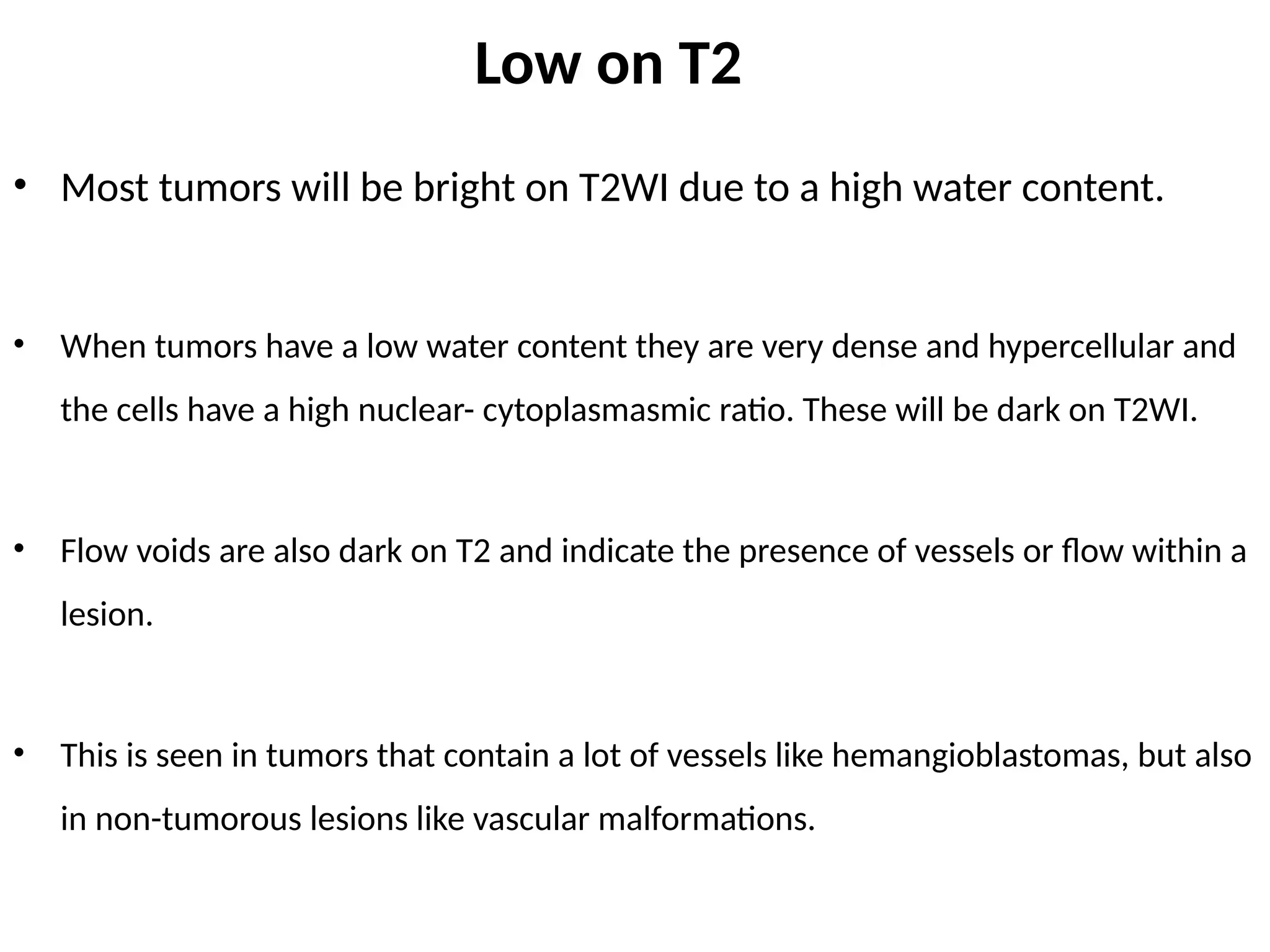Low on T2
• Most tumors will be bright on T2WI due to a high water content.
• When tumors have a low water content they are very dense and hypercellular and
the cells have a high nuclear- cytoplasmasmic ratio. These will be dark on T2WI.
• Flow voids are also dark on T2 and indicate the presence of vessels or flow within a
lesion.
• This is seen in tumors that contain a lot of vessels like hemangioblastomas, but also
in non-tumorous lesions like vascular malformations.
 