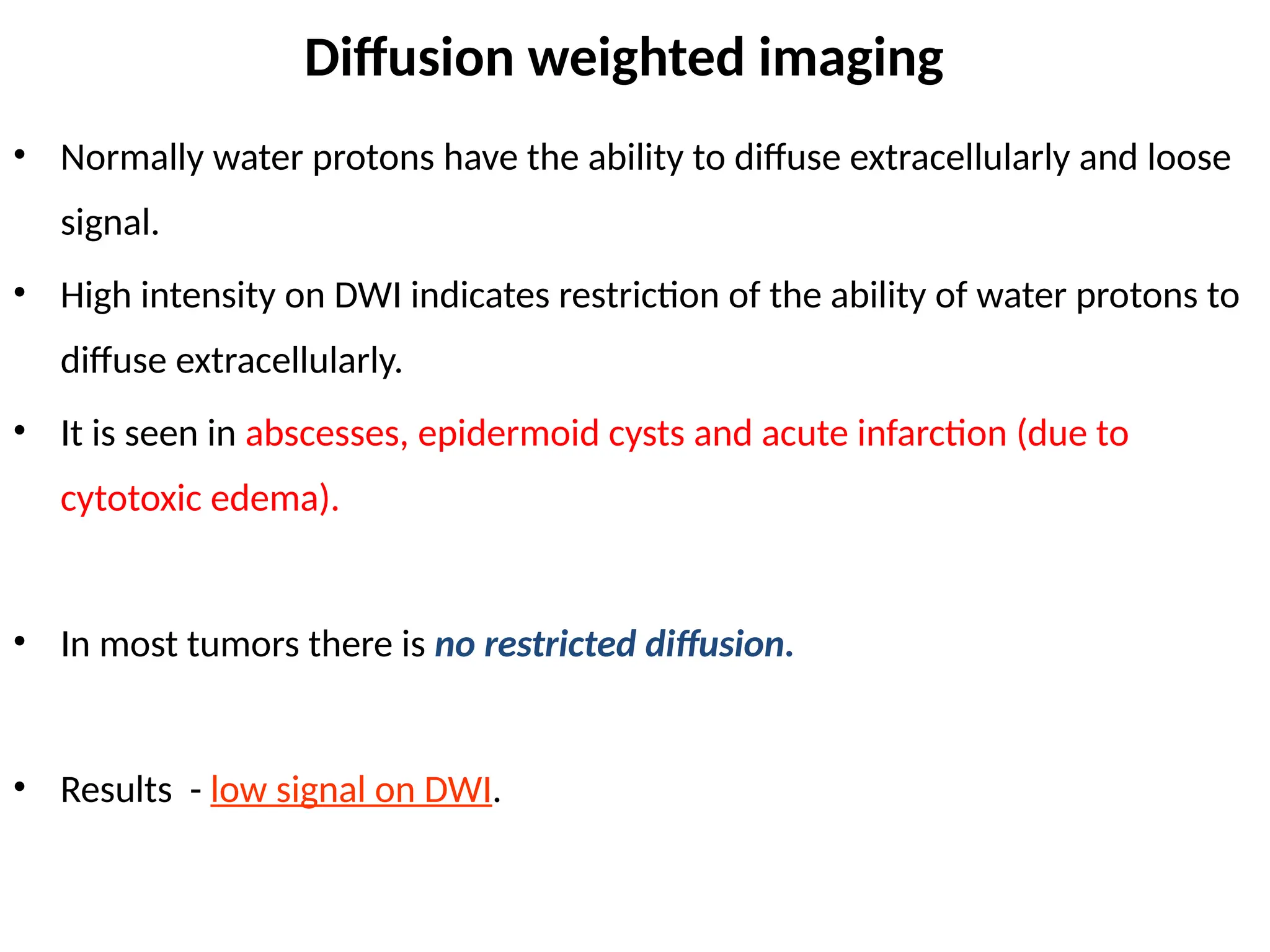 Diffusion weighted imaging
• Normally water protons have the ability to diffuse extracellularly and loose
signal.
• High intensity on DWI indicates restriction of the ability of water protons to
diffuse extracellularly.
• It is seen in abscesses, epidermoid cysts and acute infarction (due to
cytotoxic edema).
• In most tumors there is no restricted diffusion.
• Results - low signal on DWI.
 