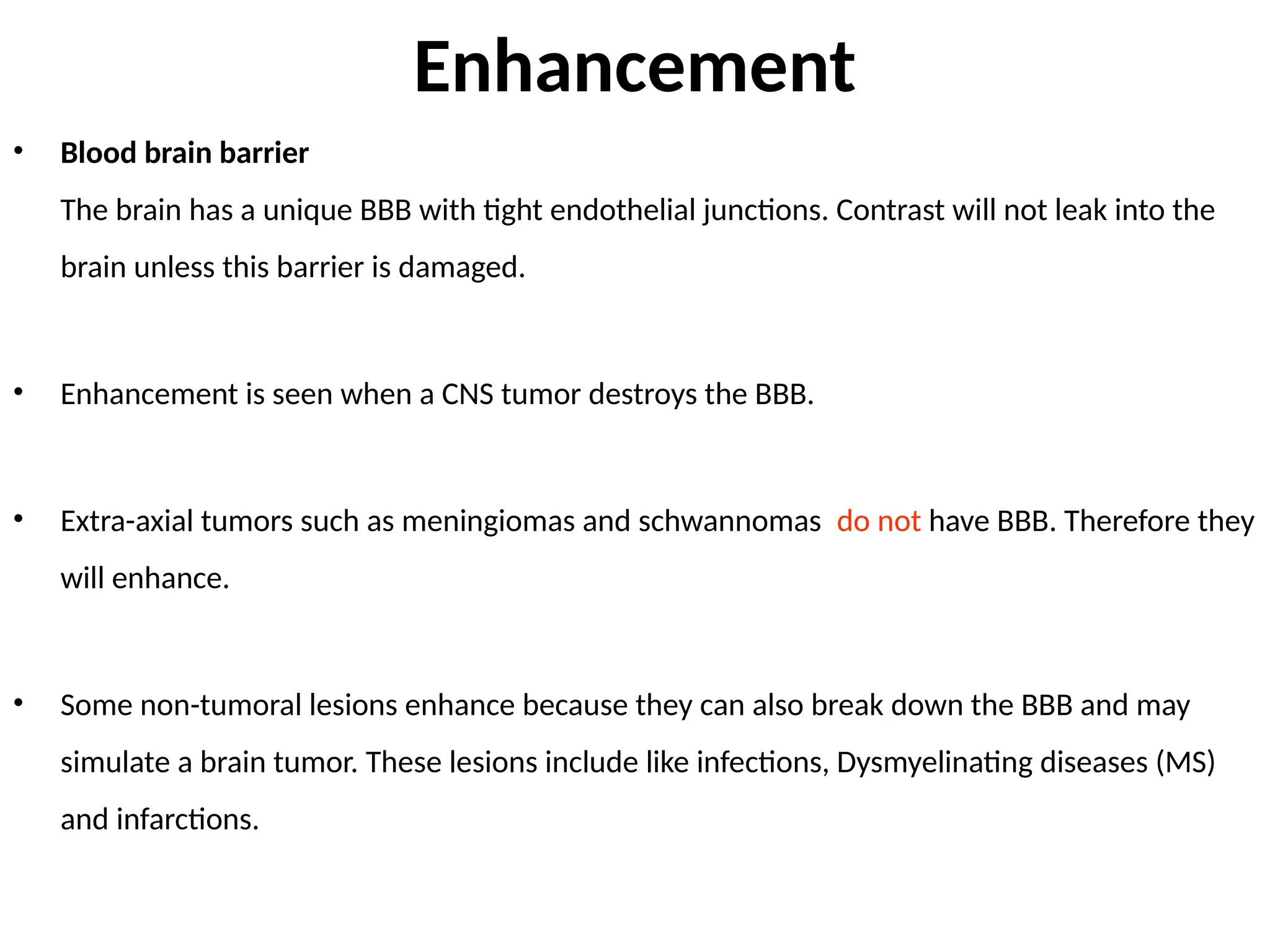 Enhancement
• Blood brain barrier
The brain has a unique BBB with tight endothelial junctions. Contrast will not leak into the
brain unless this barrier is damaged.
• Enhancement is seen when a CNS tumor destroys the BBB.
• Extra-axial tumors such as meningiomas and schwannomas do not have BBB. Therefore they
will enhance.
• Some non-tumoral lesions enhance because they can also break down the BBB and may
simulate a brain tumor. These lesions include like infections, Dysmyelinating diseases (MS)
and infarctions.
 