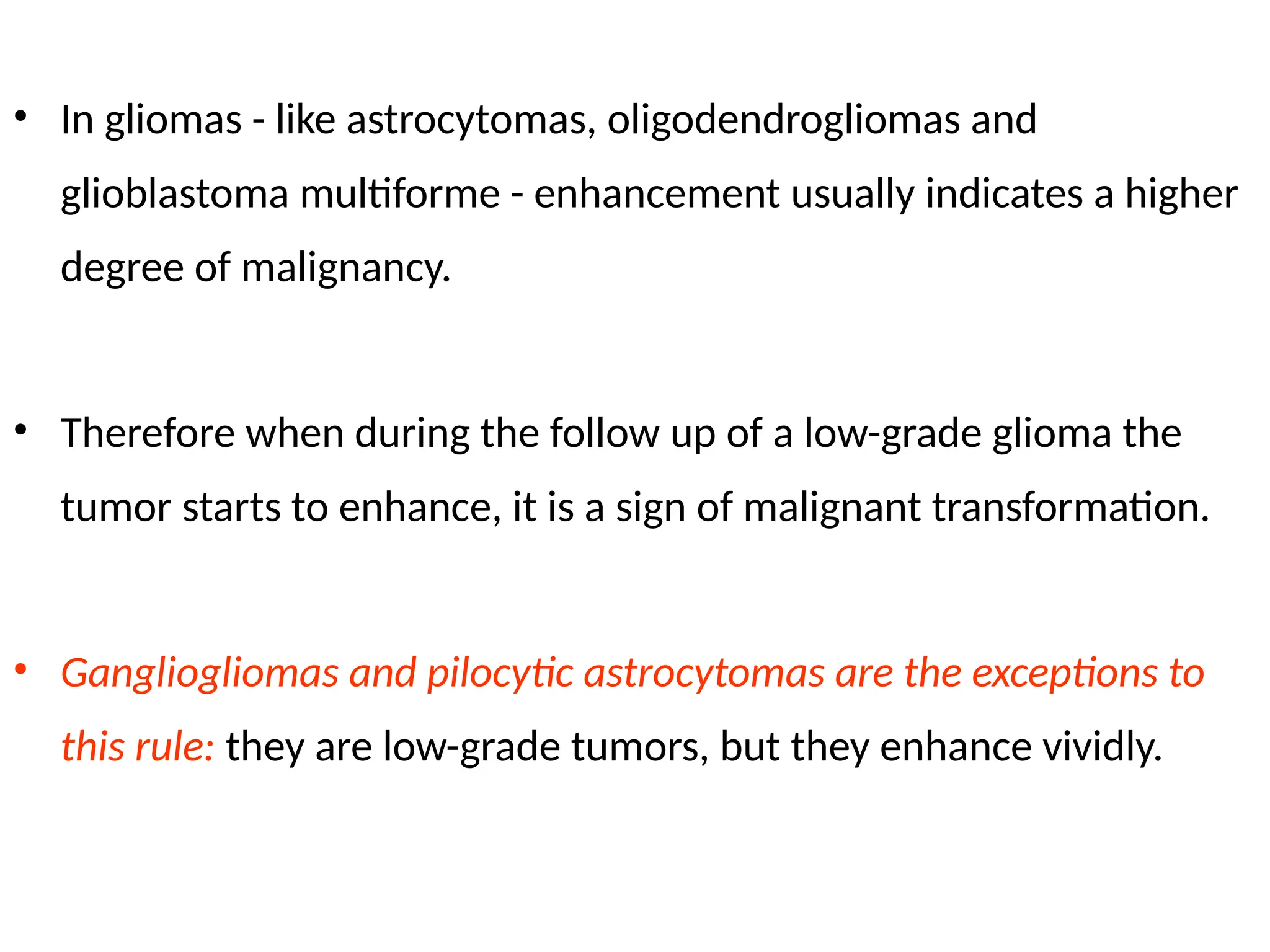 • In gliomas - like astrocytomas, oligodendrogliomas and
glioblastoma multiforme - enhancement usually indicates a higher
degree of malignancy.
• Therefore when during the follow up of a low-grade glioma the
tumor starts to enhance, it is a sign of malignant transformation.
• Gangliogliomas and pilocytic astrocytomas are the exceptions to
this rule: they are low-grade tumors, but they enhance vividly.
 
