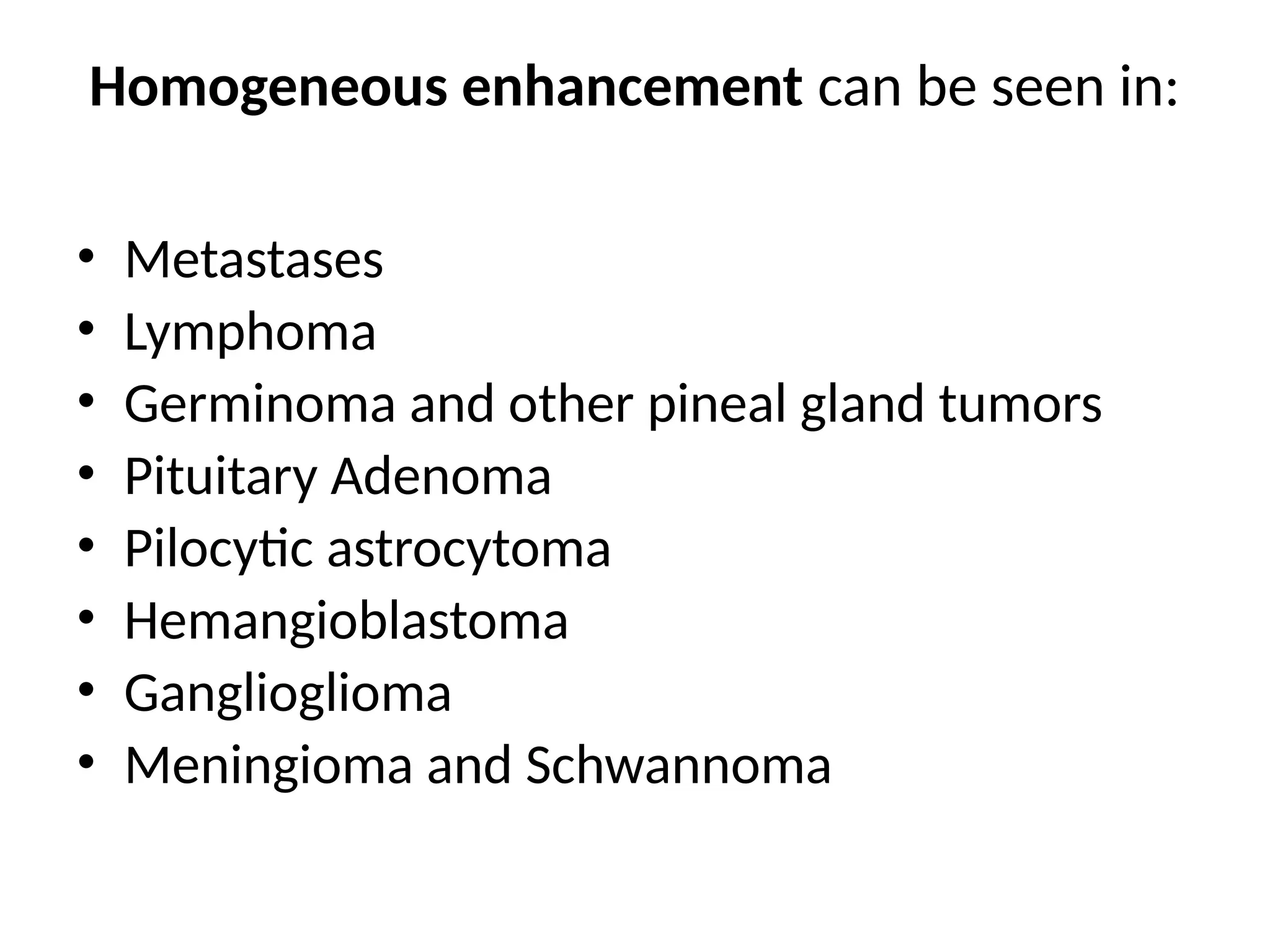 Homogeneous enhancement can be seen in:
• Metastases
• Lymphoma
• Germinoma and other pineal gland tumors
• Pituitary Adenoma
• Pilocytic astrocytoma
• Hemangioblastoma
• Ganglioglioma
• Meningioma and Schwannoma
 
