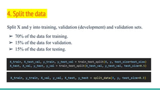 4. Split the data
Split X and y into training, validation (development) and validation sets.
➢ 70% of the data for training.
➢ 15% of the data for validation.
➢ 15% of the data for testing.
 