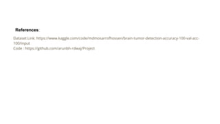 Dataset Link: https://www.kaggle.com/code/mdmosarrofhossen/brain-tumor-detection-accuracy-100-val-acc-
100/input
Code : https://github.com/arunbh-rdwaj/Project
References:
 