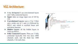 VGG Architecture:
● It has 16 layers(13 are convolutional layers
and 3 fully connected layers).
● Input: takes an image input size of 224 by
224.
● Convolutional Layers: uses a 3 by 3 filter
and a stride size of 1 and it is followed by
RELU unit which is rectified linear unit
activation function.
● Hidden Layers: all the hidden layers in
VGG use RELU.
● Fully Connected Layers: There are 3 fully
connected layers,the first two have 4096
channels each, and the third has 1000
channels, 1 for each class.
 