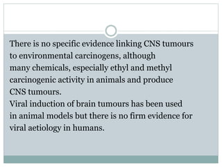 There is no specific evidence linking CNS tumours
to environmental carcinogens, although
many chemicals, especially ethyl and methyl
carcinogenic activity in animals and produce
CNS tumours.
Viral induction of brain tumours has been used
in animal models but there is no firm evidence for
viral aetiology in humans.
 