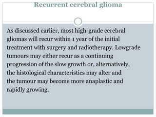 Recurrent cerebral glioma
As discussed earlier, most high-grade cerebral
gliomas will recur within 1 year of the initial
treatment with surgery and radiotherapy. Lowgrade
tumours may either recur as a continuing
progression of the slow growth or, alternatively,
the histological characteristics may alter and
the tumour may become more anaplastic and
rapidly growing.
 