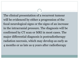 The clinical presentation of a recurrent tumour
will be evidenced by either a progression of the
focal neurological signs or the signs of an increase
in the intracranial pressure. The diagnosis will be
confirmed by CT scan or MRI in most cases. The
major differential diagnosis is postradiotherapy
radiation necrosis, which may develop as early as
4 months or as late as 9 years after radiotherapy
 
