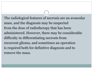 The radiological features of necrosis are an avascular
mass, and the diagnosis may be suspected
from the dose of radiotherapy that has been
administered. However, there may be considerable
difficulty in differentiating necrosis from
recurrent glioma, and sometimes an operation
is required both for definitive diagnosis and to
remove the mass.
 
