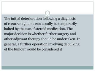 The initial deterioration following a diagnosis
of recurrent glioma can usually be temporarily
halted by the use of steroid medication. The
major decision is whether further surgery and
other adjuvant therapy should be undertaken. In
general, a further operation involving debulking
of the tumour would be considered if
 