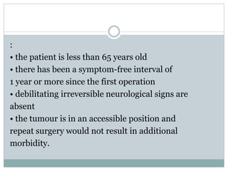 :
• the patient is less than 65 years old
• there has been a symptom-free interval of
1 year or more since the first operation
• debilitating irreversible neurological signs are
absent
• the tumour is in an accessible position and
repeat surgery would not result in additional
morbidity.
 