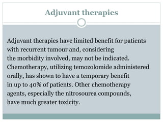 Adjuvant therapies
Adjuvant therapies have limited benefit for patients
with recurrent tumour and, considering
the morbidity involved, may not be indicated.
Chemotherapy, utilizing temozolomide administered
orally, has shown to have a temporary benefit
in up to 40% of patients. Other chemotherapy
agents, especially the nitrosourea compounds,
have much greater toxicity.
 