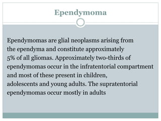 Ependymoma
Ependymomas are glial neoplasms arising from
the ependyma and constitute approximately
5% of all gliomas. Approximately two-thirds of
ependymomas occur in the infratentorial compartment
and most of these present in children,
adolescents and young adults. The supratentorial
ependymomas occur mostly in adults
 