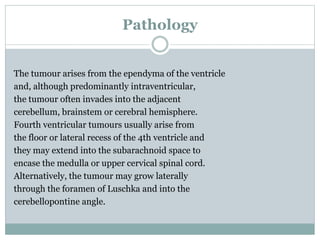 Pathology
The tumour arises from the ependyma of the ventricle
and, although predominantly intraventricular,
the tumour often invades into the adjacent
cerebellum, brainstem or cerebral hemisphere.
Fourth ventricular tumours usually arise from
the floor or lateral recess of the 4th ventricle and
they may extend into the subarachnoid space to
encase the medulla or upper cervical spinal cord.
Alternatively, the tumour may grow laterally
through the foramen of Luschka and into the
cerebellopontine angle.
 