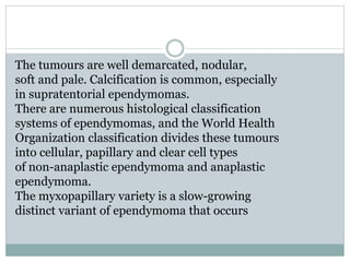 The tumours are well demarcated, nodular,
soft and pale. Calcification is common, especially
in supratentorial ependymomas.
There are numerous histological classification
systems of ependymomas, and the World Health
Organization classification divides these tumours
into cellular, papillary and clear cell types
of non-anaplastic ependymoma and anaplastic
ependymoma.
The myxopapillary variety is a slow-growing
distinct variant of ependymoma that occurs
 