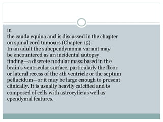 in
the cauda equina and is discussed in the chapter
on spinal cord tumours (Chapter 15).
In an adult the subependymoma variant may
be encountered as an incidental autopsy
finding—a discrete nodular mass based in the
brain’s ventricular surface, particularly the floor
or lateral recess of the 4th ventricle or the septum
pellucidum—or it may be large enough to present
clinically. It is usually heavily calcified and is
composed of cells with astrocytic as well as
ependymal features.
 