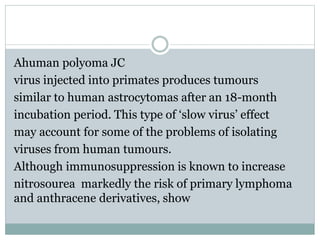 Ahuman polyoma JC
virus injected into primates produces tumours
similar to human astrocytomas after an 18-month
incubation period. This type of ‘slow virus’ effect
may account for some of the problems of isolating
viruses from human tumours.
Although immunosuppression is known to increase
markedly the risk of primary lymphomanitrosourea
and anthracene derivatives, show
 