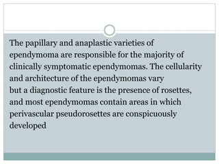 The papillary and anaplastic varieties of
ependymoma are responsible for the majority of
clinically symptomatic ependymomas. The cellularity
and architecture of the ependymomas vary
but a diagnostic feature is the presence of rosettes,
and most ependymomas contain areas in which
perivascular pseudorosettes are conspicuously
developed
 
