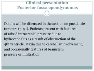 Clinical presentation
Posterior fossa ependymomas
Details will be discussed in the section on paediatric
tumours (p. 91). Patients present with features
of raised intracranial pressure due to
hydrocephalus as a result of obstruction of the
4th ventricle, ataxia due to cerebellar involvement,
and occasionally features of brainstem
pressure or infiltration
 