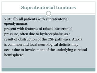 Supratentorial tumours
Virtually all patients with supratentorial
ependymomas
present with features of raised intracranial
pressure, often due to hydrocephalus as a
result of obstruction of the CSF pathways. Ataxia
is common and focal neurological deficits may
occur due to involvement of the underlying cerebral
hemisphere.
 