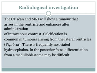 Radiological investigation
The CT scan and MRI will show a tumour that
arises in the ventricle and enhances after
administration
of intravenous contrast. Calcification is
common in tumours arising from the lateral ventricles
(Fig. 6.12). There is frequently associated
hydrocephalus. In the posterior fossa differentiation
from a medulloblastoma may be difficult.
 