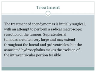 Treatment
The treatment of ependymomas is initially surgical,
with an attempt to perform a radical macroscopic
resection of the tumour. Supratentorial
tumours are often very large and may extend
throughout the lateral and 3rd ventricles, but the
associated hydrocephalus makes the excision of
the intraventricular portion feasible
 