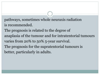 pathways, sometimes whole neuraxis radiation
is recommended.
The prognosis is related to the degree of
anaplasia of the tumour and for intratentorial tumours
varies from 20% to 50% 5-year survival.
The prognosis for the supratentorial tumours is
better, particularly in adults.
 