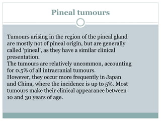 Pineal tumours
Tumours arising in the region of the pineal gland
are mostly not of pineal origin, but are generally
called ‘pineal’, as they have a similar clinical
presentation.
The tumours are relatively uncommon, accounting
for 0.5% of all intracranial tumours.
However, they occur more frequently in Japan
and China, where the incidence is up to 5%. Most
tumours make their clinical appearance between
10 and 30 years of age.
 