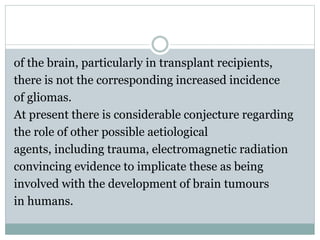 of the brain, particularly in transplant recipients,
there is not the corresponding increased incidence
of gliomas.
At present there is considerable conjecture regarding
the role of other possible aetiological
agents, including trauma, electromagnetic radiation
convincing evidence to implicate these as being
involved with the development of brain tumours
in humans.
 