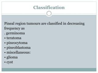 Classification
Pineal region tumours are classified in decreasing
frequency as
. germinoma
• teratoma
• pineocytoma
• pineoblastoma
• miscellaneous:
• glioma
• cyst
 