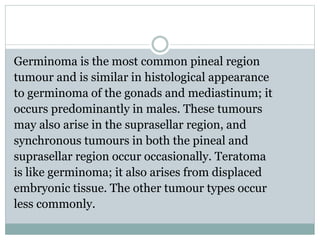Germinoma is the most common pineal region
tumour and is similar in histological appearance
to germinoma of the gonads and mediastinum; it
occurs predominantly in males. These tumours
may also arise in the suprasellar region, and
synchronous tumours in both the pineal and
suprasellar region occur occasionally. Teratoma
is like germinoma; it also arises from displaced
embryonic tissue. The other tumour types occur
less commonly.
 