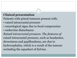 Clinical presentation
Patients with pineal tumours present with:
• raised intracranial pressure
• neurological signs due to focal compression
• endocrine disturbance.
Raised intracranial pressure. The features of
raised intracranial pressure, such as headaches,
drowsiness and papilloedema, are due to
hydrocephalus, which is a result of the tumour
occluding the aqueduct of Sylvius.
 