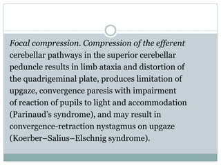 Focal compression. Compression of the efferent
cerebellar pathways in the superior cerebellar
peduncle results in limb ataxia and distortion of
the quadrigeminal plate, produces limitation of
upgaze, convergence paresis with impairment
of reaction of pupils to light and accommodation
(Parinaud’s syndrome), and may result in
convergence-retraction nystagmus on upgaze
(Koerber–Salius–Elschnig syndrome).
 