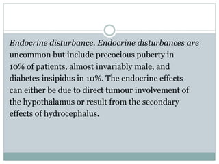 Endocrine disturbance. Endocrine disturbances are
uncommon but include precocious puberty in
10% of patients, almost invariably male, and
diabetes insipidus in 10%. The endocrine effects
can either be due to direct tumour involvement of
the hypothalamus or result from the secondary
effects of hydrocephalus.
 