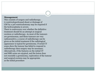 Management
This consists of surgery and radiotherapy.
A ventriculoperitoneal shunt or drainage of
CSF by a 3rd ventriculostomy may be required if
the hydrocephalus is severe.
There is controversy over whether the definitive
treatment should be an attempt at surgical
excision or radiotherapy. As most of the tumours
are germinomas, and these tumours are very
radiosensitive, a course of radiotherapy can be
given as the initial treatment if the radiological
appearance is typical for germinoma. If serial CT
scans show the tumour has failed to respond to
radiotherapy then surgery may be necessary.
Alternatively, if the features on the initial CT
and MRI scans are atypical, and the lesion does
not resemble a germinoma, exploration of the tumour
and surgical excision may be appropriate
as the initial procedure
 