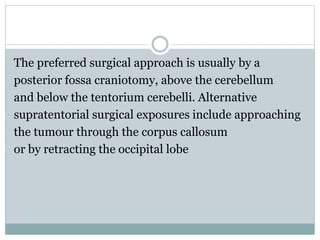 The preferred surgical approach is usually by a
posterior fossa craniotomy, above the cerebellum
and below the tentorium cerebelli. Alternative
supratentorial surgical exposures include approaching
the tumour through the corpus callosum
or by retracting the occipital lobe
 