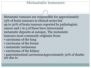 Metastatic tumours
Metastatic tumours are responsible for approximately
15% of brain tumours in clinical series but
up to 30% of brain tumours reported by pathologists.
cancer and 1 in 5 of these have intracranial
metastatic deposits at autopsy. The metastatic
tumours most commonly originate from:
• carcinoma of the lung
• carcinoma of the breast
• metastatic melanoma
• carcinoma of the kidney
• gastrointestinal carcinomaApproximately 30% of deaths
are due to
 