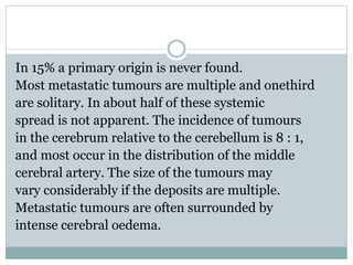 In 15% a primary origin is never found.
Most metastatic tumours are multiple and onethird
are solitary. In about half of these systemic
spread is not apparent. The incidence of tumours
in the cerebrum relative to the cerebellum is 8 : 1,
and most occur in the distribution of the middle
cerebral artery. The size of the tumours may
vary considerably if the deposits are multiple.
Metastatic tumours are often surrounded by
intense cerebral oedema.
 
