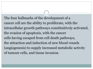 The four hallmarks of the development of a
cancer cell are the ability to proliferate, with the
intracellular growth pathways constituitively activated,
the evasion of apoptosis, with the cancer
cells having escaped from cell death pathways,
the attraction and induction of new blood vessels
(angiogenesis) to supply increased metabolic activity
of tumour cells, and tissue invasion.
 