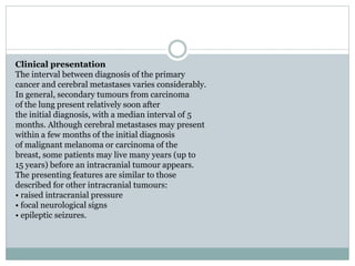 Clinical presentation
The interval between diagnosis of the primary
cancer and cerebral metastases varies considerably.
In general, secondary tumours from carcinoma
of the lung present relatively soon after
the initial diagnosis, with a median interval of 5
months. Although cerebral metastases may present
within a few months of the initial diagnosis
of malignant melanoma or carcinoma of the
breast, some patients may live many years (up to
15 years) before an intracranial tumour appears.
The presenting features are similar to those
described for other intracranial tumours:
• raised intracranial pressure
• focal neurological signs
• epileptic seizures.
 