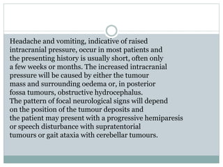 Headache and vomiting, indicative of raised
intracranial pressure, occur in most patients and
the presenting history is usually short, often only
a few weeks or months. The increased intracranial
pressure will be caused by either the tumour
mass and surrounding oedema or, in posterior
fossa tumours, obstructive hydrocephalus.
The pattern of focal neurological signs will depend
on the position of the tumour deposits and
the patient may present with a progressive hemiparesis
or speech disturbance with supratentorial
tumours or gait ataxia with cerebellar tumours.
 