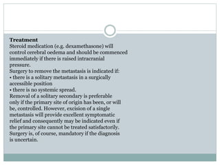 Treatment
Steroid medication (e.g. dexamethasone) will
control cerebral oedema and should be commenced
immediately if there is raised intracranial
pressure.
Surgery to remove the metastasis is indicated if:
• there is a solitary metastasis in a surgically
accessible position
• there is no systemic spread.
Removal of a solitary secondary is preferable
only if the primary site of origin has been, or will
be, controlled. However, excision of a single
metastasis will provide excellent symptomatic
relief and consequently may be indicated even if
the primary site cannot be treated satisfactorily.
Surgery is, of course, mandatory if the diagnosis
is uncertain.
 