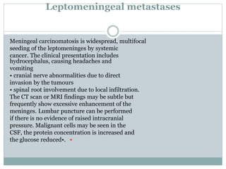 Leptomeningeal metastases
Meningeal carcinomatosis is widespread, multifocal
seeding of the leptomeninges by systemic
cancer. The clinical presentation includes
hydrocephalus, causing headaches and
vomiting
• cranial nerve abnormalities due to direct
invasion by the tumours
• spinal root involvement due to local infiltration.
The CT scan or MRI findings may be subtle but
frequently show excessive enhancement of the
meninges. Lumbar puncture can be performed
if there is no evidence of raised intracranial
pressure. Malignant cells may be seen in the
CSF, the protein concentration is increased and
the glucose reduced•.
 