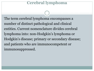 Cerebral lymphoma
The term cerebral lymphoma encompasses a
number of distinct pathological and clinical
entities. Current nomenclature divides cerebral
lymphoma into: non-Hodgkin’s lymphoma or
Hodgkin’s disease; primary or secondary disease;
and patients who are immunocompetent or
immunosuppressed.
 