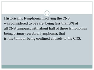Historically, lymphoma involving the CNS
was considered to be rare, being less than 3% of
all CNS tumours, with about half of these lymphomas
being primary cerebral lymphoma, that
is, the tumour being confined entirely to the CNS.
 