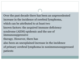 Over the past decade there has been an unprecedented
increase in the incidence of cerebral lymphoma,
which can be attributed to at least two
known factors: the acquired immune deficiency
syndrome (AIDS) epidemic and the use of
immunosuppressive
therapy. However, there has
also been an unexplained increase in the incidence
of primary cerebral lymphoma in nonimmunosuppressed
patients
 